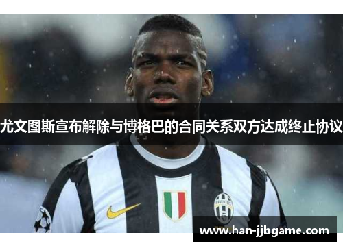 尤文图斯宣布解除与博格巴的合同关系双方达成终止协议
