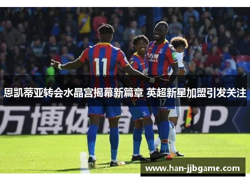 恩凯蒂亚转会水晶宫揭幕新篇章 英超新星加盟引发关注 恩凯蒂亚转会水晶宫揭幕新篇章 英超新星加盟引发关注