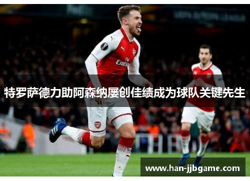 特罗萨德力助阿森纳屡创佳绩成为球队关键先生 特罗萨德力助阿森纳屡创佳绩成为球队关键先生